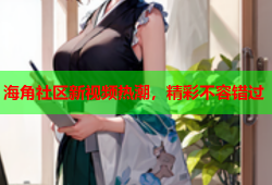 海角社区新视频热潮，精彩不容错过