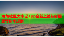 海角社区大事记app全新上线精彩回顾等你来探索