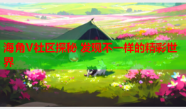 海角V社区探秘 发现不一样的精彩世界