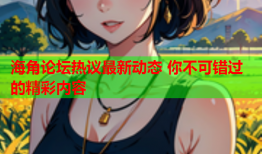 海角论坛热议最新动态 你不可错过的精彩内容