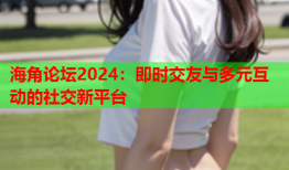 海角论坛2024：即时交友与多元互动的社交新平台