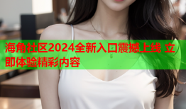 海角社区2024全新入口震撼上线 立即体验精彩内容