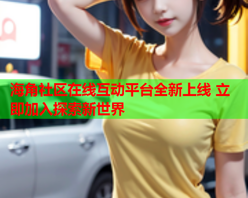 海角社区在线互动平台全新上线 立即加入探索新世界