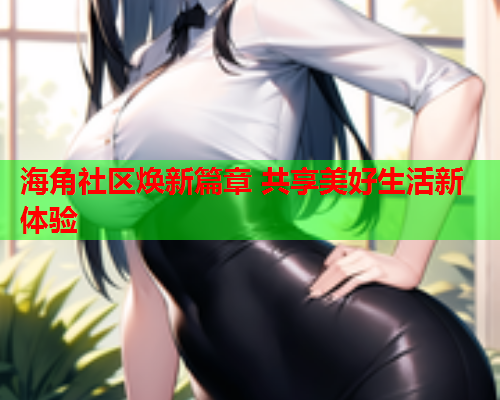 海角社区焕新篇章 共享美好生活新体验