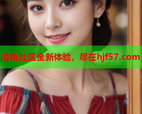 海角社区全新体验，尽在hjf57.com