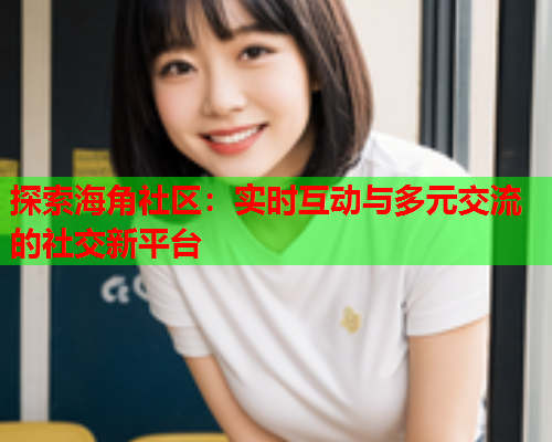 探索海角社区：实时互动与多元交流的社交新平台