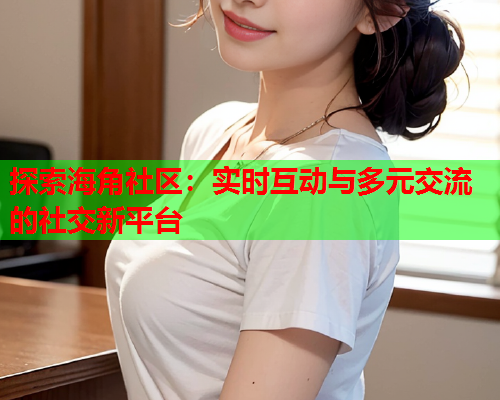 探索海角社区：实时互动与多元交流的社交新平台