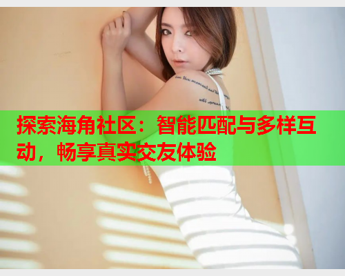 探索海角社区：智能匹配与多样互动，畅享真实交友体验