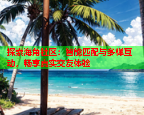 探索海角社区：智能匹配与多样互动，畅享真实交友体验