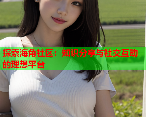 探索海角社区：知识分享与社交互动的理想平台