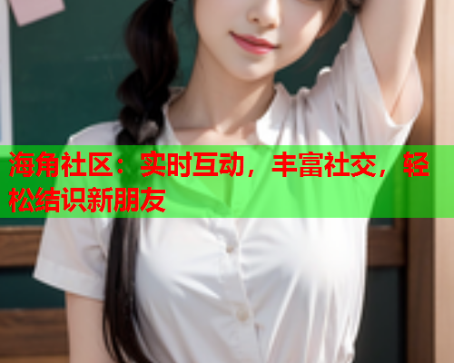 海角社区：实时互动，丰富社交，轻松结识新朋友