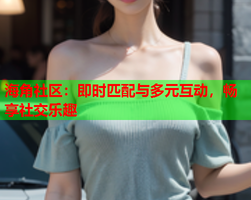 海角社区：即时匹配与多元互动，畅享社交乐趣