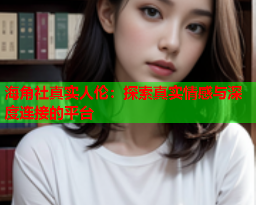 海角社真实人伦：探索真实情感与深度连接的平台