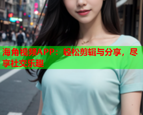 海角视频APP：轻松剪辑与分享，尽享社交乐趣