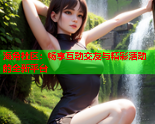 海角社区：畅享互动交友与精彩活动的全新平台