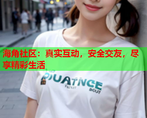 海角社区：真实互动，安全交友，尽享精彩生活