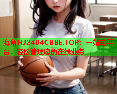 海角HJ2404CBBE.TOP：一站式平台，轻松管理您的在线业务